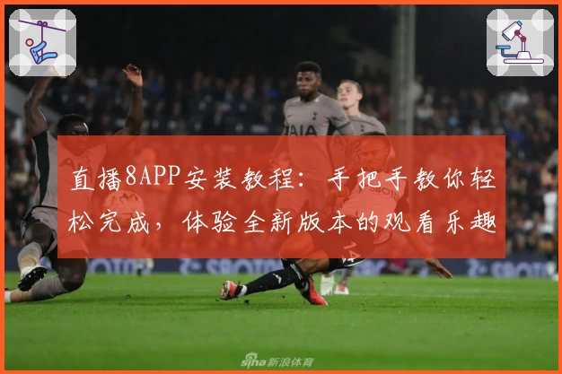 直播8APP安装教程：手把手教你轻松完成，体验全新版本的观看乐趣