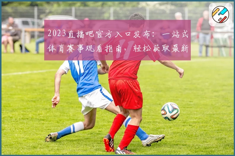 2023直播吧官方入口发布：一站式体育赛事观看指南，轻松获取最新赛程和热门直播
