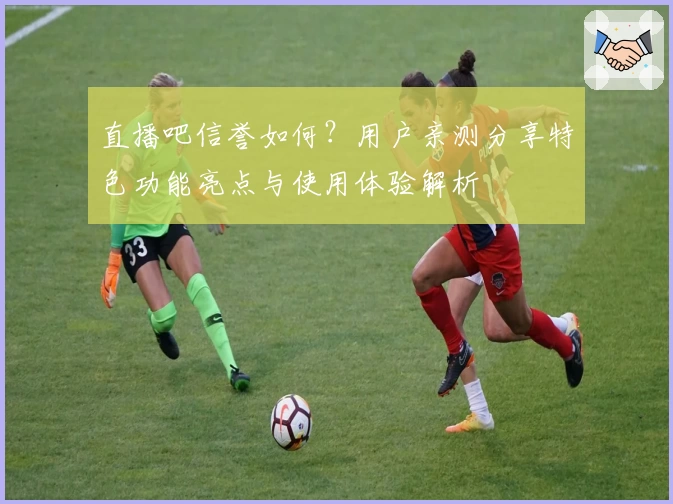 直播吧信誉如何？用户亲测分享特色功能亮点与使用体验解析