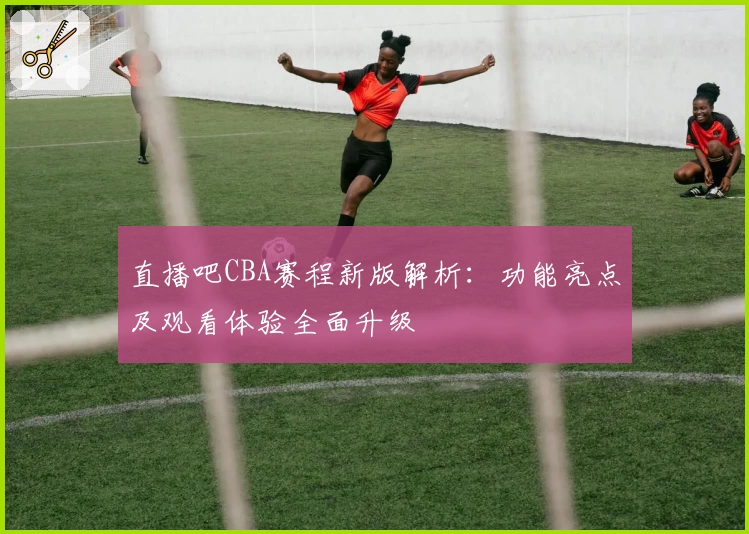 直播吧CBA赛程新版解析:功能亮点及观看体验全面升级