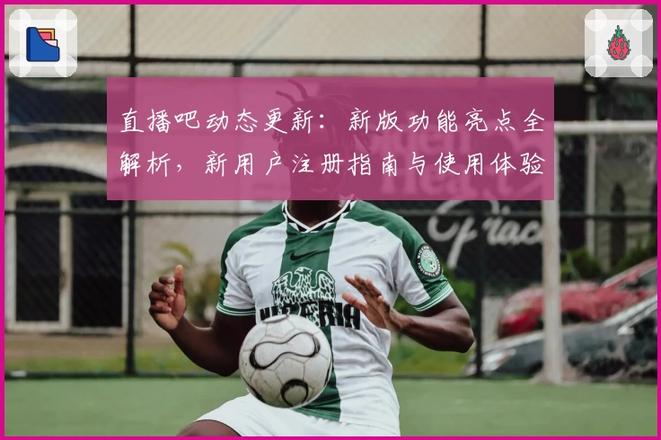 直播吧动态更新：新版功能亮点全解析，新用户注册指南与使用体验评测