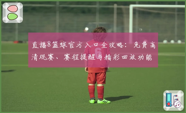 直播8篮球官方入口全攻略：免费高清观赛、赛程提醒与精彩回放功能详解