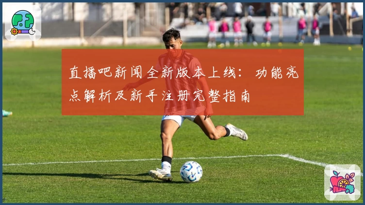 直播吧新闻全新版本上线：功能亮点解析及新手注册完整指南