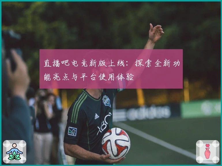 直播吧电竞新版上线：探索全新功能亮点与平台使用体验