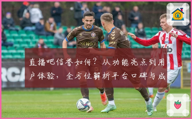 直播吧信誉如何？从功能亮点到用户体验，全方位解析平台口碑与成长之路