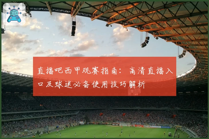直播吧西甲观赛指南：高清直播入口及球迷必备使用技巧解析